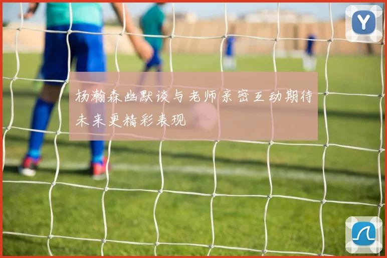 杨瀚森幽默谈与老师亲密互动期待未来更精彩表现